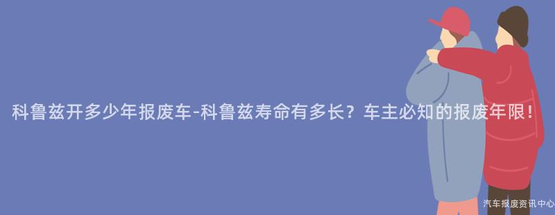 科鲁兹开多少年报废车-科鲁兹寿命有多长？车主必知的报废年限！