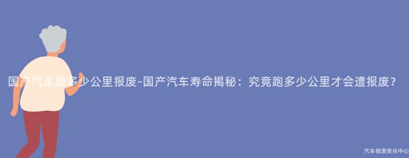 国产汽车跑多少公里报废-国产汽车寿命揭秘：究竟跑多少公里才会遭报废？