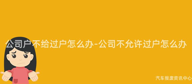 公司户不给过户怎么办-公司不允许过户怎么办