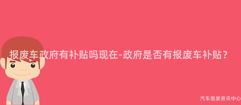 报废车政府有补贴吗现在-政府是否有报废车补贴？