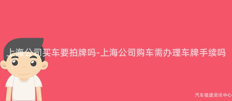 上海公司买车要拍牌吗-上海公司购车需办理车牌手续吗