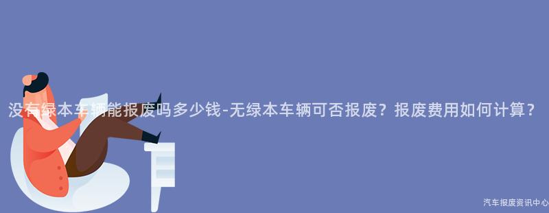 没有绿本车辆能报废吗多少钱-无绿本车辆可否报废？报废费用如何计算？