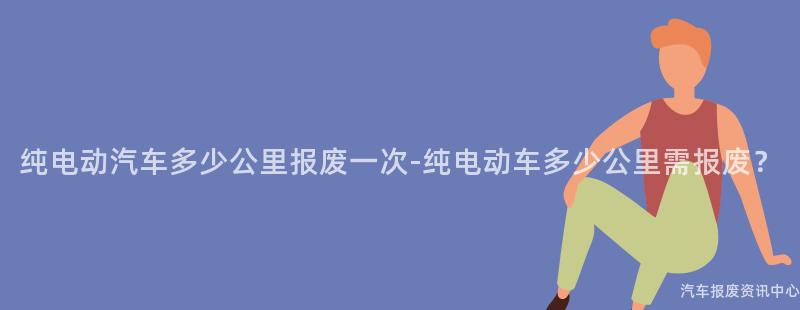 纯电动汽车多少公里报废一次-纯电动车多少公里需报废？