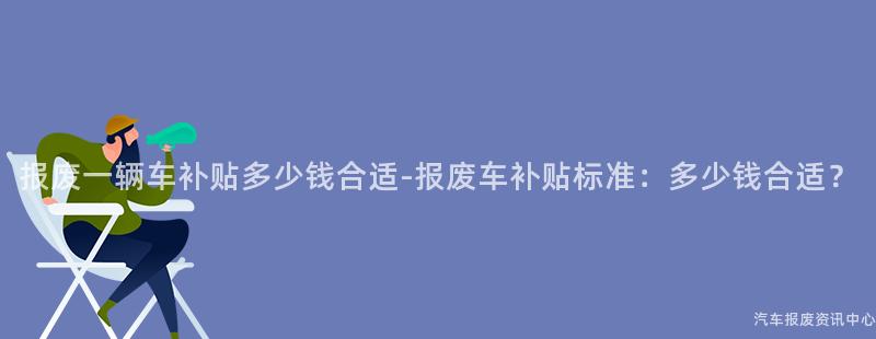 报废一辆车补贴多少钱合适-报废车补贴标准：多少钱合适？