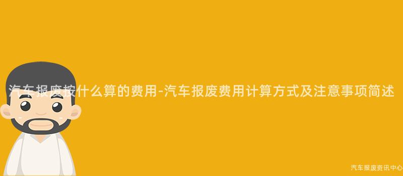 汽车报废按什么算的费用-汽车报废费用计算方式及注意事项简述