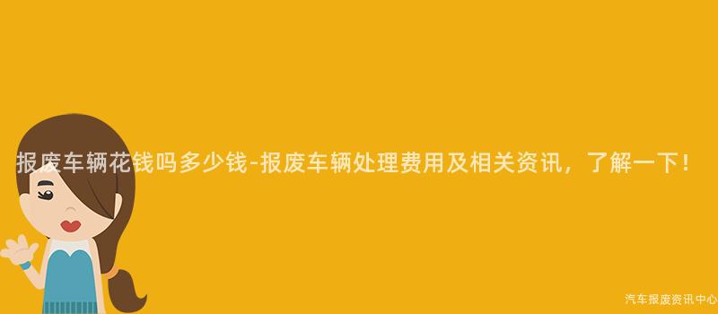 报废车辆花钱吗多少钱-报废车辆处理费用及相关资讯，了解一下！