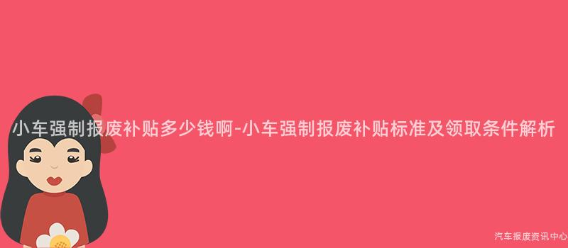 小车强制报废补贴多少钱啊-小车强制报废补贴标准及领取条件解析