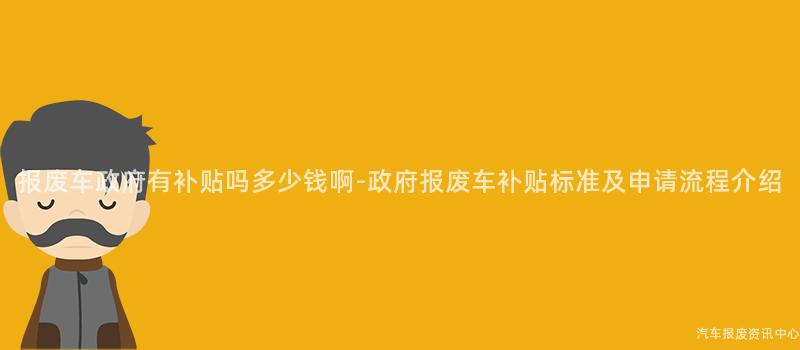 报废车政府有补贴吗多少钱啊-政府报废车补贴标准及申请流程介绍