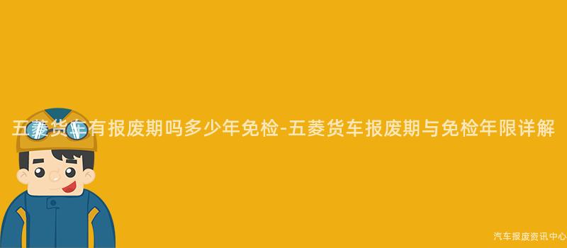 五菱货车有报废期吗多少年免检-五菱货车报废期与免检年限详解