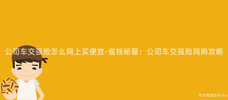 公司车交强险怎么网上买便宜-省钱秘籍：公司车交强险网购攻略