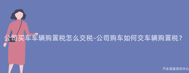 公司买车车辆购置税怎么交税-公司购车如何交车辆购置税？
