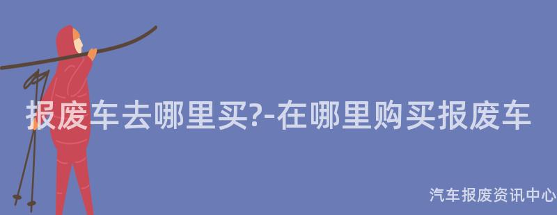 报废车去哪里买?-在哪里购买报废车