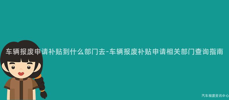 车辆报废申请补贴到什么部门去-车辆报废补贴申请相关部门查询指南