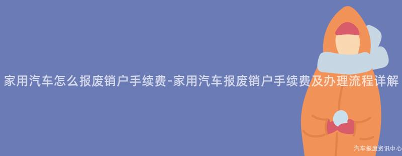 家用汽车怎么报废销户手续费-家用汽车报废销户手续费及办理流程详解