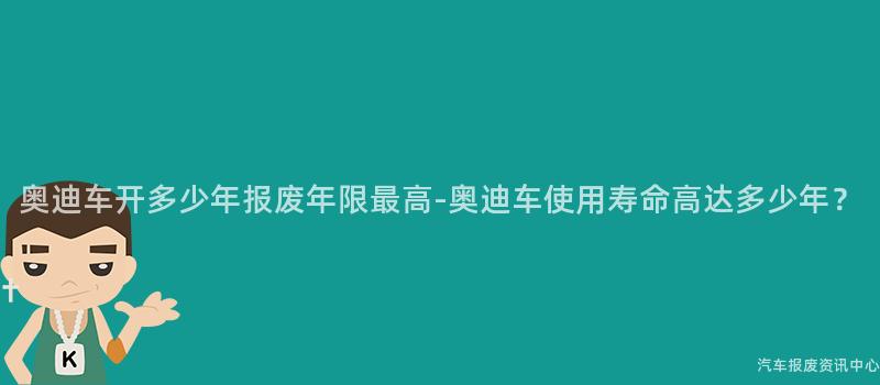 奥迪车开多少年报废年限最高-奥迪车使用寿命高达多少年？