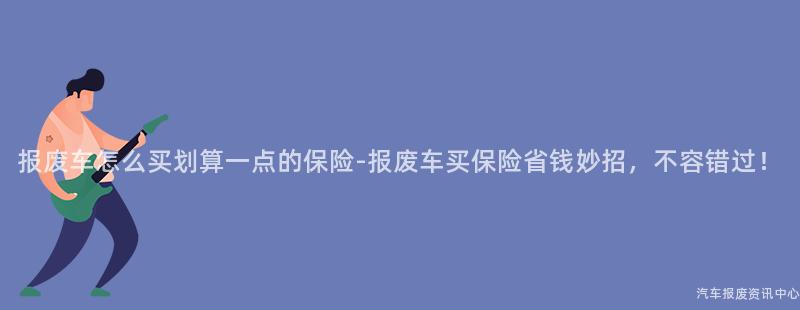 报废车怎么买划算一点的保险-报废车买保险省钱妙招，不容错过！