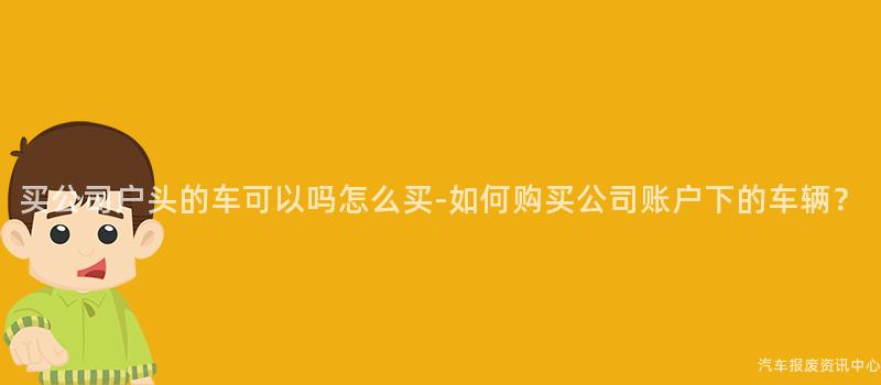 买公司户头的车可以吗怎么买-如何购买公司账户下的车辆？