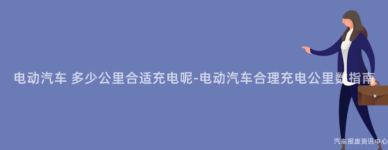 电动汽车 多少公里合适充电呢-电动汽车合理充电公里数指南