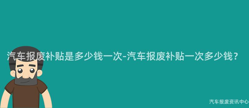 汽车报废补贴是多少钱一次-汽车报废补贴一次多少钱？