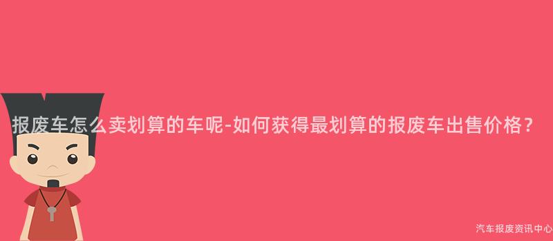 报废车怎么卖划算的车呢-如何获得最划算的报废车出售价格？