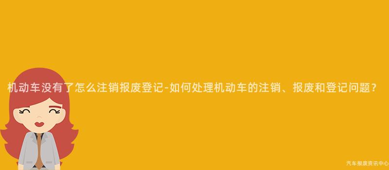 机动车没有了怎么注销报废登记-如何处理机动车的注销、报废和登记问题？