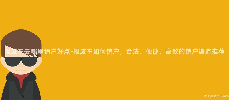报废车去哪里销户好点-报废车如何销户，合法、便捷、高效的销户渠道推荐