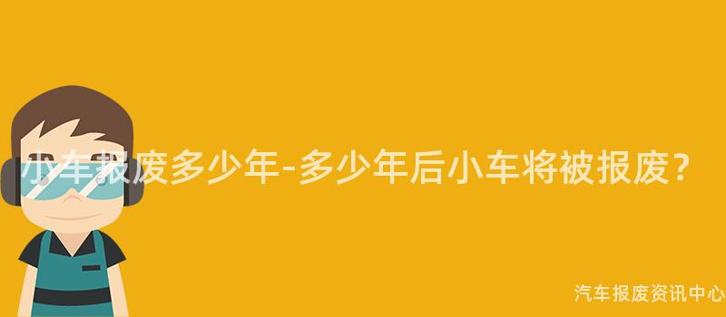 小车报废多少年-多少年后小车将被报废？