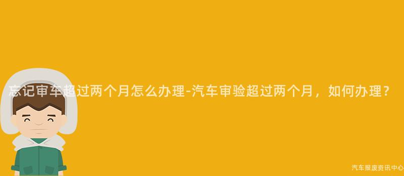 忘记审车超过两个月怎么办理-汽车审验超过两个月，如何办理？