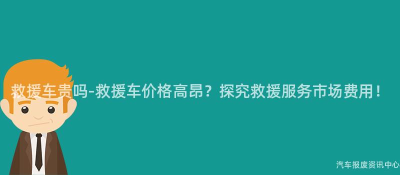 救援车贵吗-救援车价格高昂？探究救援服务市场费用！