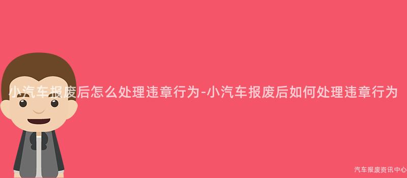 小汽车报废后怎么处理违章行为-小汽车报废后如何处理违章行为