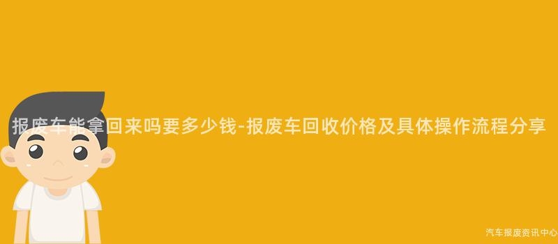 报废车能拿回来吗要多少钱-报废车回收价格及具体操作流程分享