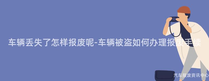 车辆丢失了怎样报废呢-车辆被盗如何办理报废手续