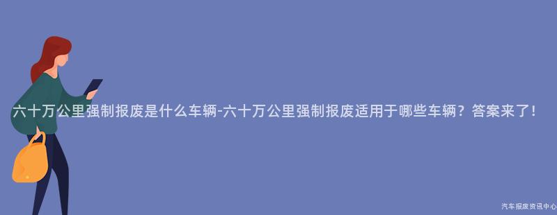 六十万公里强制报废是什么车辆-六十万公里强制报废适用于哪些车辆？答案来了！