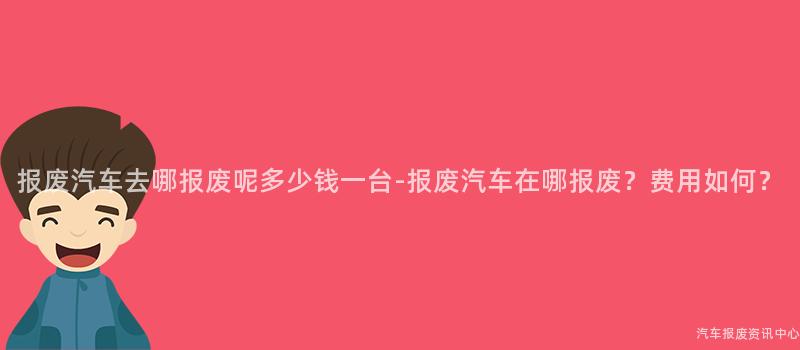 报废汽车去哪报废呢多少钱一台-报废汽车在哪报废？费用如何？