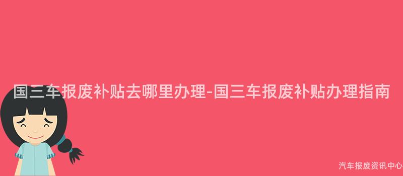 国三车报废补贴去哪里办理-国三车报废补贴办理指南