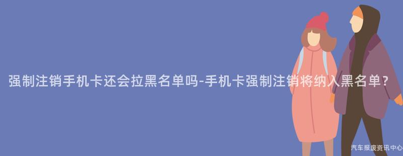 强制注销手机卡还会拉黑名单吗-手机卡强制注销将纳入黑名单？