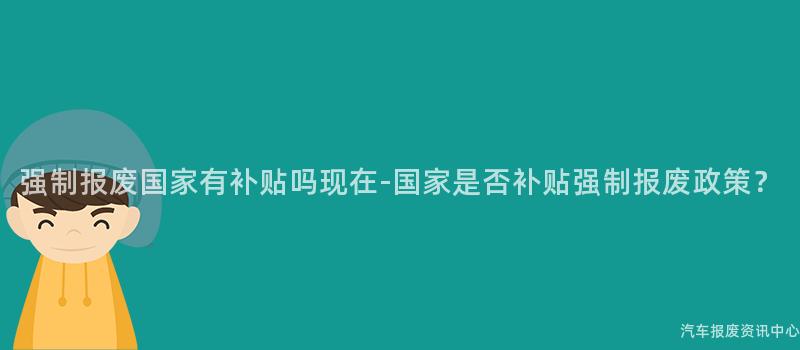 强制报废国家有补贴吗现在-国家是否补贴强制报废政策？