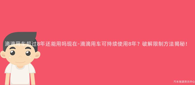 滴滴用车超过8年还能用吗现在-滴滴用车可持续使用8年？破解限制方法揭秘！