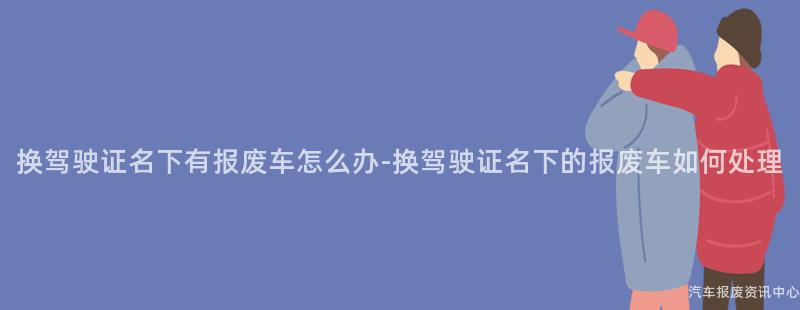 换驾驶证名下有报废车怎么办-换驾驶证名下的报废车如何处理