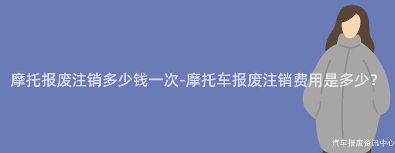 摩托报废注销多少钱一次-摩托车报废注销费用是多少？