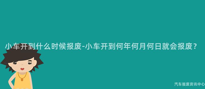 小车开到什么时候报废-小车开到何年何月何日就会报废？