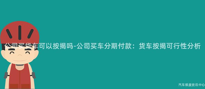 公司买货车可以按揭吗-公司买车分期付款：货车按揭可行性分析