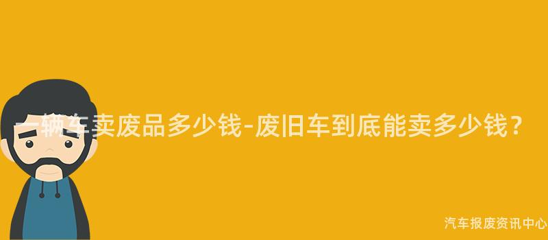 一辆车卖废品多少钱-废旧车到底能卖多少钱？