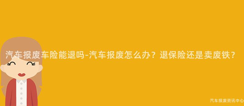 汽车报废车险能退吗-汽车报废怎么办？退保险还是卖废铁？