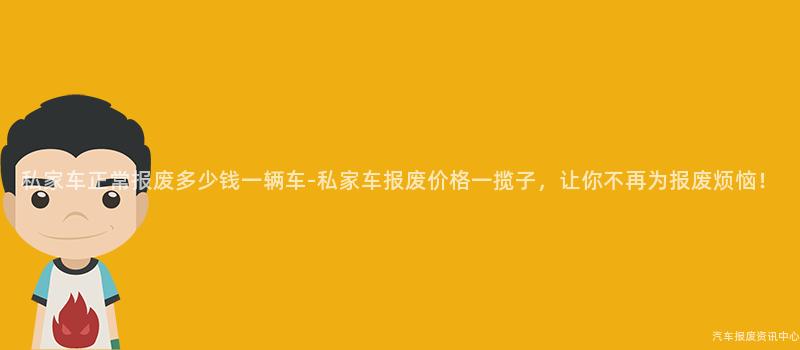 私家车正常报废多少钱一辆车-私家车报废价格一揽子，让你不再为报废烦恼！