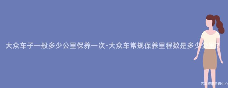 大众车子一般多少公里保养一次-大众车常规保养里程数是多少公里？