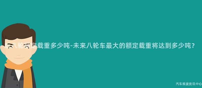 后八轮额定载重多少吨-未来八轮车最大的额定载重将达到多少吨？
