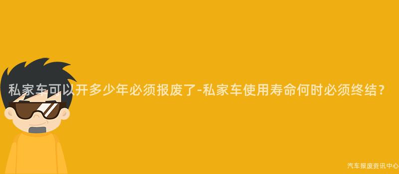 私家车可以开多少年必须报废了-私家车使用寿命何时必须终结？