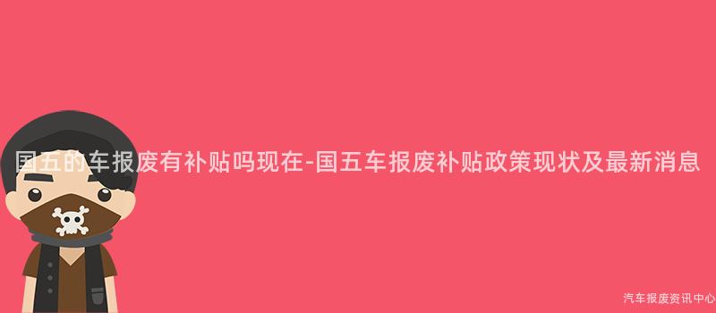 国五的车报废有补贴吗现在-国五车报废补贴政策现状及最新消息