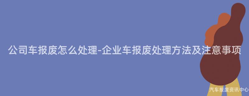 公司车报废怎么处理-企业车报废处理方法及注意事项